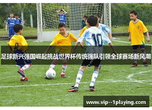 足球新兴强国崛起挑战世界杯传统强队引领全球赛场新风潮