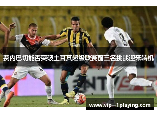 费内巴切能否突破土耳其超级联赛前三名挑战迎来转机