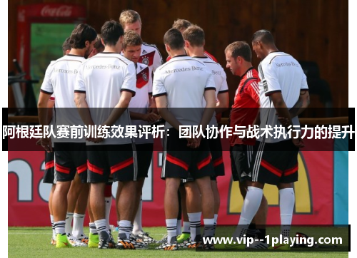 阿根廷队赛前训练效果评析：团队协作与战术执行力的提升