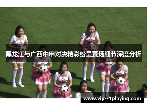 黑龙江与广西中甲对决精彩纷呈赛场细节深度分析